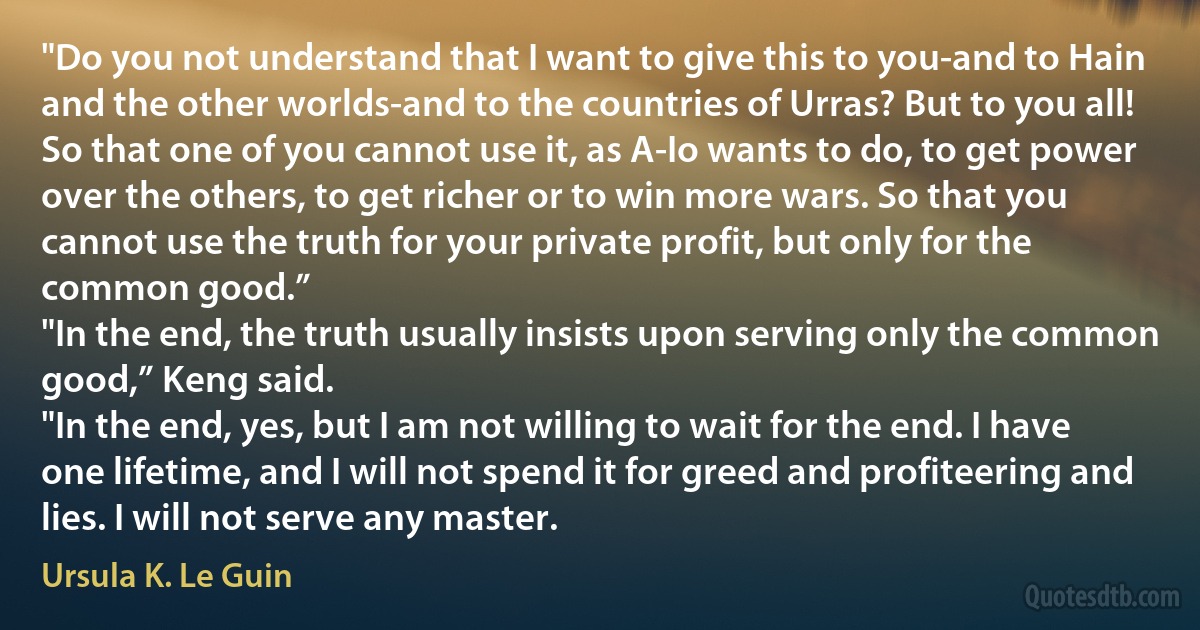 "Do you not understand that I want to give this to you-and to Hain and the other worlds-and to the countries of Urras? But to you all! So that one of you cannot use it, as A-Io wants to do, to get power over the others, to get richer or to win more wars. So that you cannot use the truth for your private profit, but only for the common good.”
"In the end, the truth usually insists upon serving only the common good,” Keng said.
"In the end, yes, but I am not willing to wait for the end. I have one lifetime, and I will not spend it for greed and profiteering and lies. I will not serve any master. (Ursula K. Le Guin)