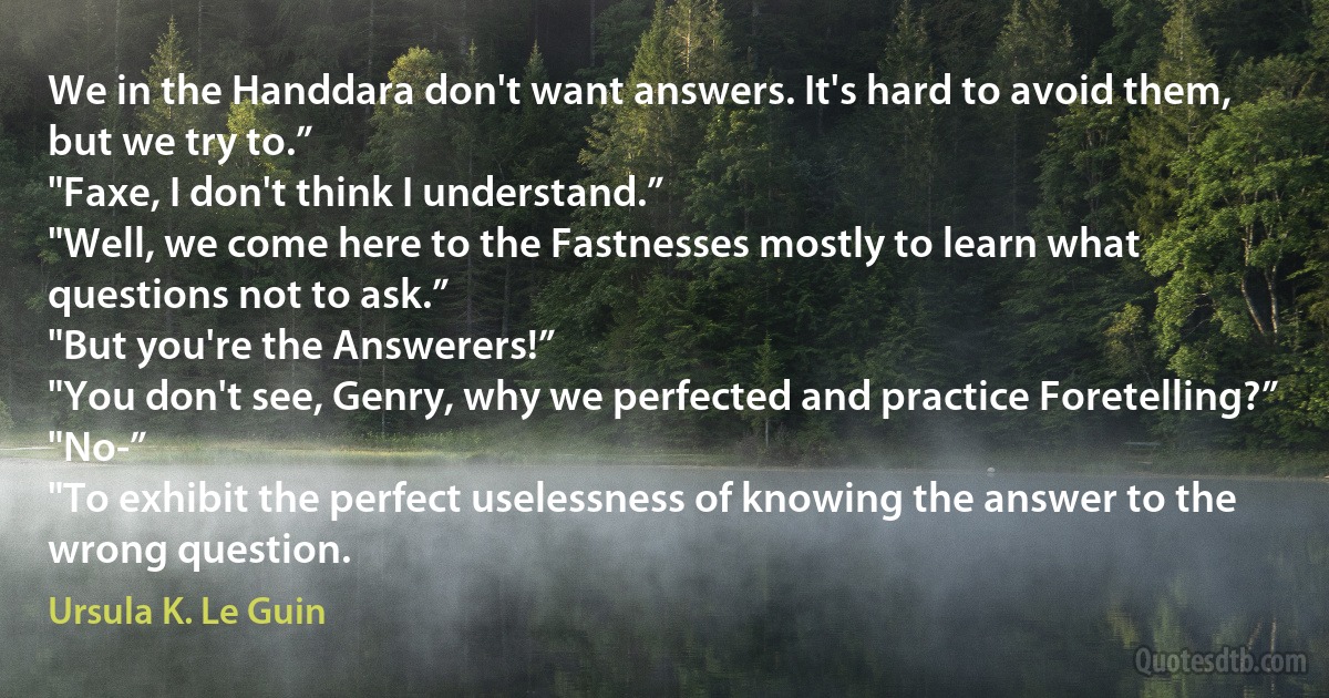 We in the Handdara don't want answers. It's hard to avoid them, but we try to.”
"Faxe, I don't think I understand.”
"Well, we come here to the Fastnesses mostly to learn what questions not to ask.”
"But you're the Answerers!”
"You don't see, Genry, why we perfected and practice Foretelling?”
"No-”
"To exhibit the perfect uselessness of knowing the answer to the wrong question. (Ursula K. Le Guin)