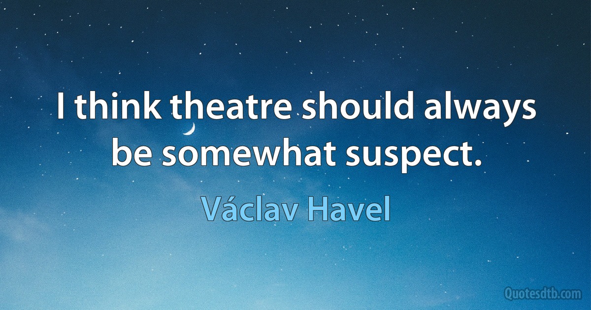 I think theatre should always be somewhat suspect. (Václav Havel)