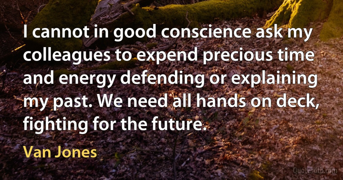 I cannot in good conscience ask my colleagues to expend precious time and energy defending or explaining my past. We need all hands on deck, fighting for the future. (Van Jones)