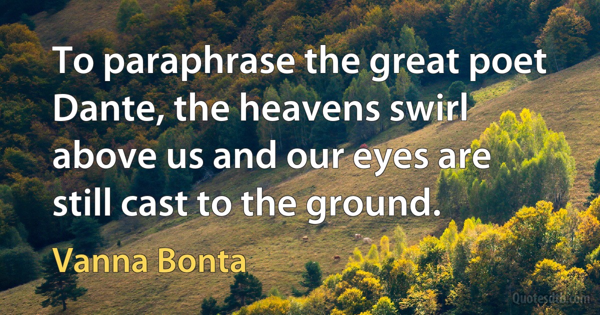 To paraphrase the great poet Dante, the heavens swirl above us and our eyes are still cast to the ground. (Vanna Bonta)