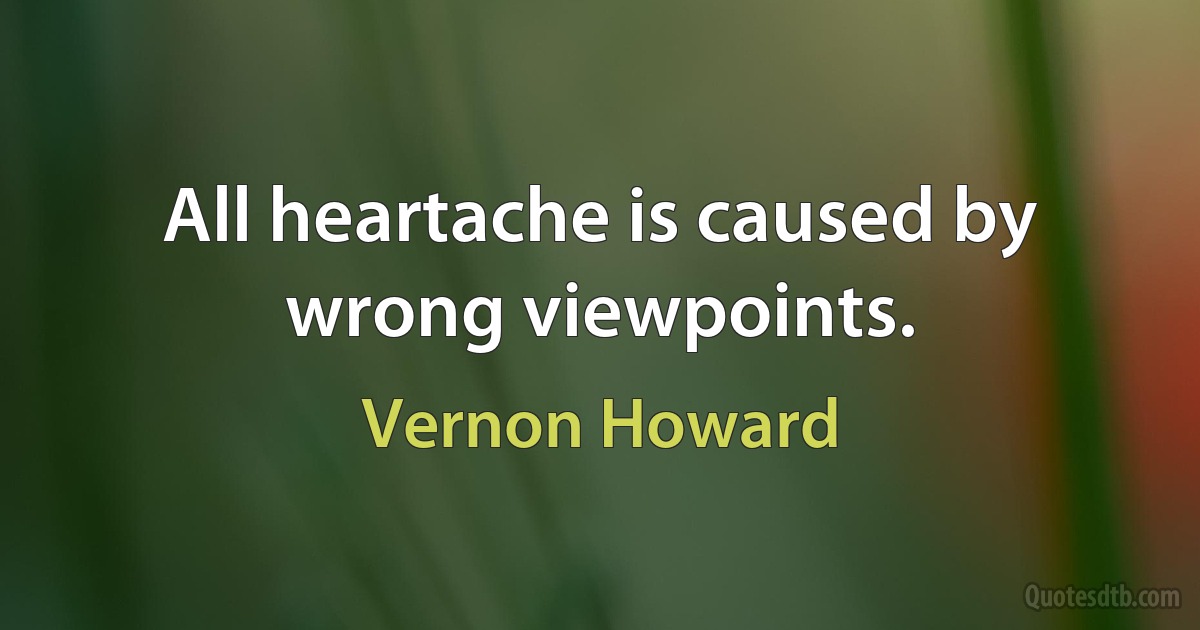 All heartache is caused by wrong viewpoints. (Vernon Howard)