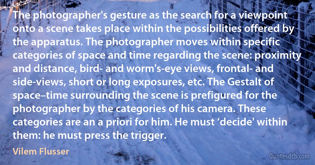 The photographer's gesture as the search for a viewpoint onto a scene takes place within the possibilities offered by the apparatus. The photographer moves within specific categories of space and time regarding the scene: proximity and distance, bird- and worm's-eye views, frontal- and side-views, short or long exposures, etc. The Gestalt of space–time surrounding the scene is prefigured for the photographer by the categories of his camera. These categories are an a priori for him. He must ‘decide' within them: he must press the trigger. (Vilem Flusser)