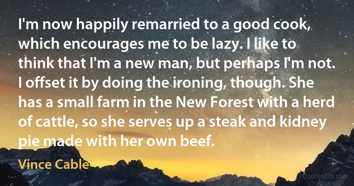 I'm now happily remarried to a good cook, which encourages me to be lazy. I like to think that I'm a new man, but perhaps I'm not. I offset it by doing the ironing, though. She has a small farm in the New Forest with a herd of cattle, so she serves up a steak and kidney pie made with her own beef. (Vince Cable)