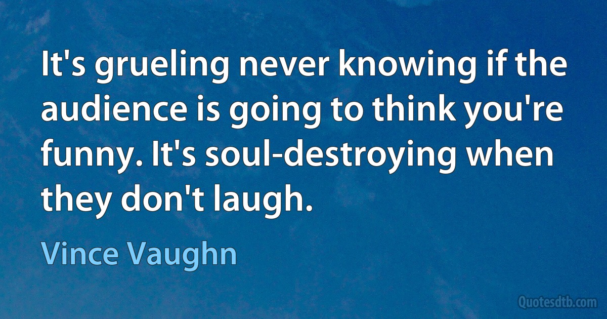 It's grueling never knowing if the audience is going to think you're funny. It's soul-destroying when they don't laugh. (Vince Vaughn)