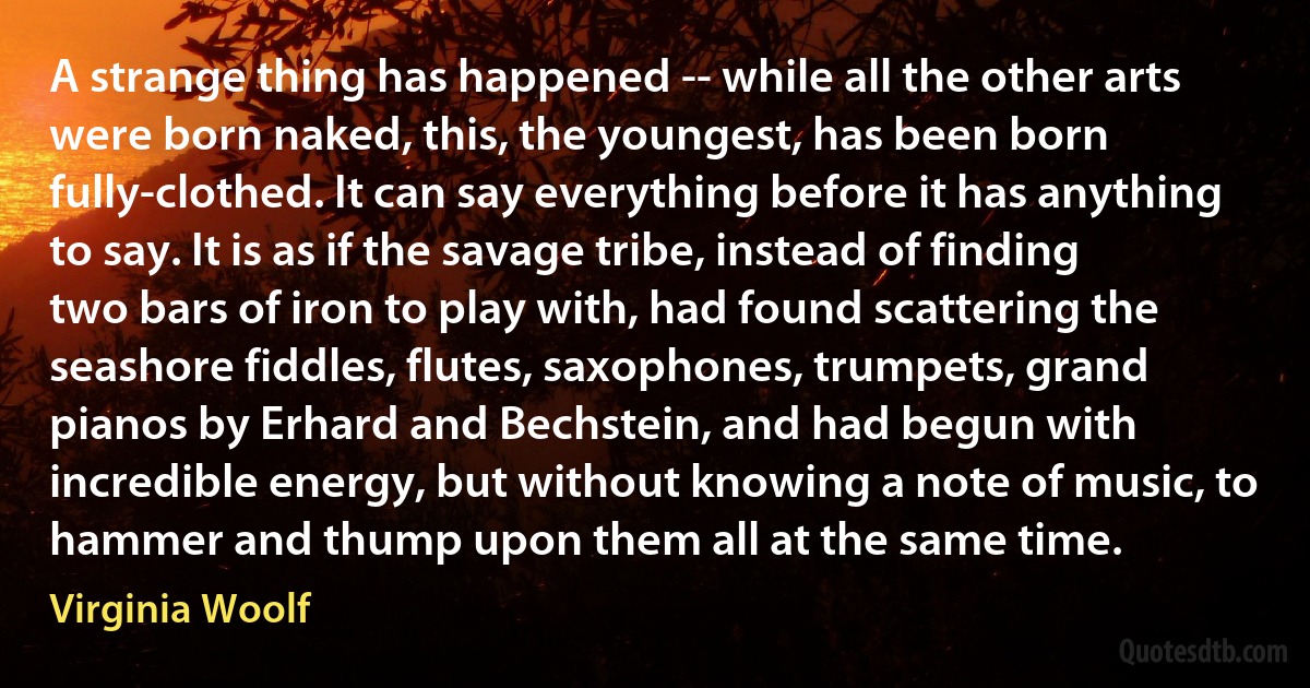 A strange thing has happened -- while all the other arts were born naked, this, the youngest, has been born fully-clothed. It can say everything before it has anything to say. It is as if the savage tribe, instead of finding two bars of iron to play with, had found scattering the seashore fiddles, flutes, saxophones, trumpets, grand pianos by Erhard and Bechstein, and had begun with incredible energy, but without knowing a note of music, to hammer and thump upon them all at the same time. (Virginia Woolf)