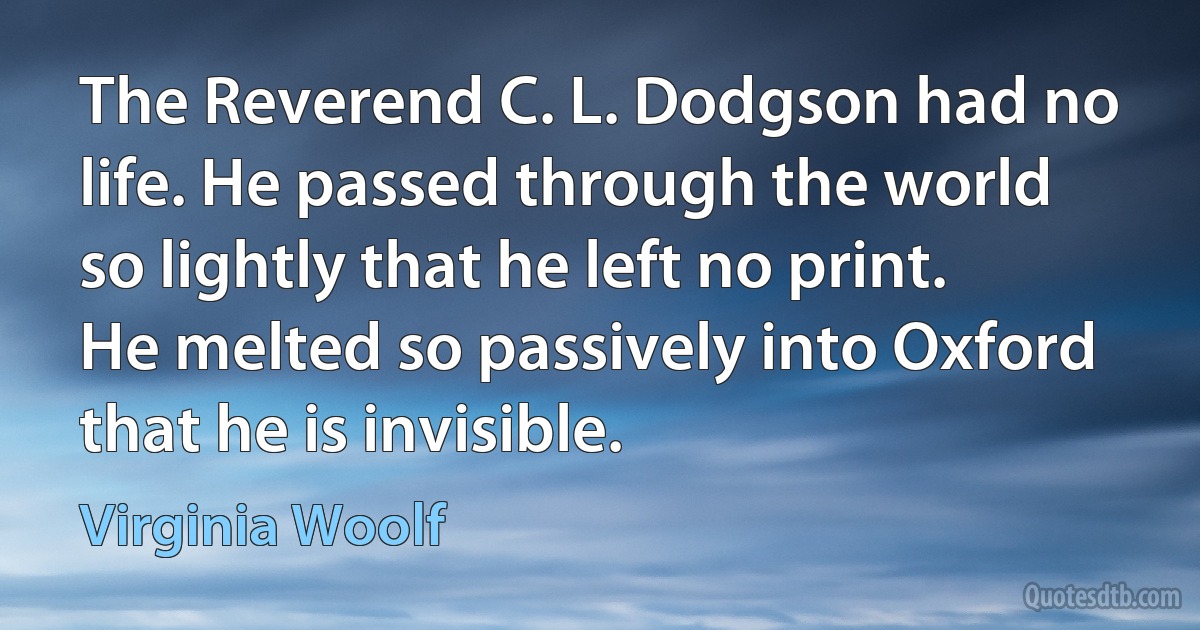 The Reverend C. L. Dodgson had no life. He passed through the world so lightly that he left no print. He melted so passively into Oxford that he is invisible. (Virginia Woolf)