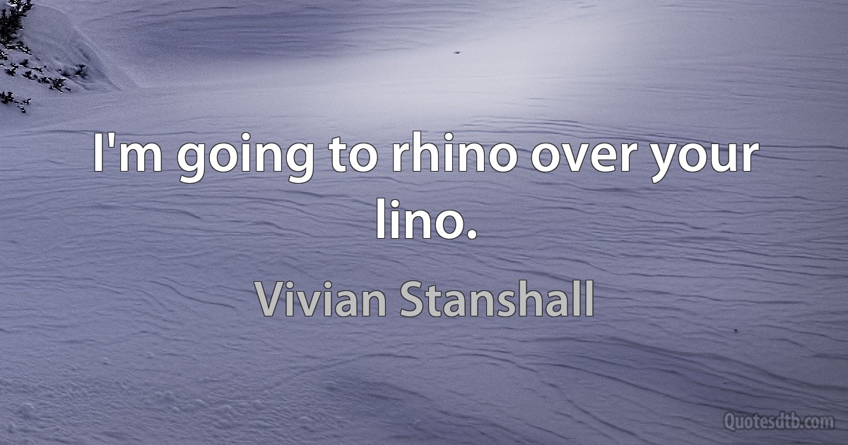 I'm going to rhino over your lino. (Vivian Stanshall)