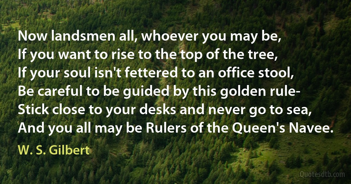 Now landsmen all, whoever you may be,
If you want to rise to the top of the tree,
If your soul isn't fettered to an office stool,
Be careful to be guided by this golden rule-
Stick close to your desks and never go to sea,
And you all may be Rulers of the Queen's Navee. (W. S. Gilbert)