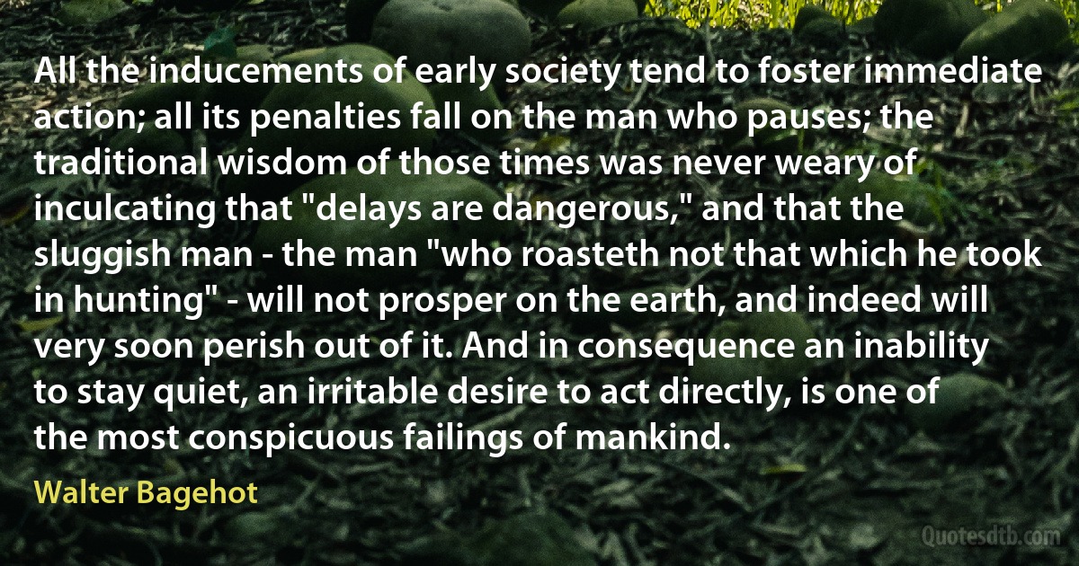 All the inducements of early society tend to foster immediate action; all its penalties fall on the man who pauses; the traditional wisdom of those times was never weary of inculcating that "delays are dangerous," and that the sluggish man - the man "who roasteth not that which he took in hunting" - will not prosper on the earth, and indeed will very soon perish out of it. And in consequence an inability to stay quiet, an irritable desire to act directly, is one of the most conspicuous failings of mankind. (Walter Bagehot)