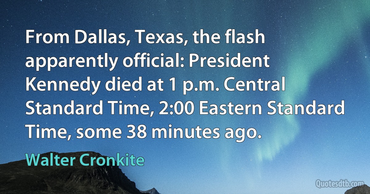 From Dallas, Texas, the flash apparently official: President Kennedy died at 1 p.m. Central Standard Time, 2:00 Eastern Standard Time, some 38 minutes ago. (Walter Cronkite)