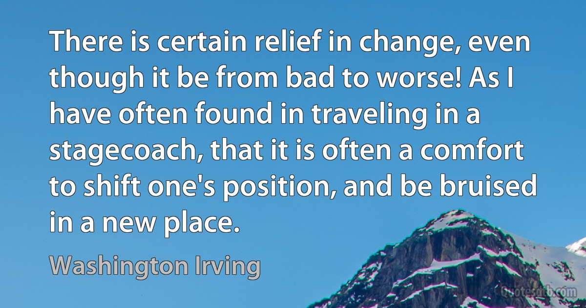 There is certain relief in change, even though it be from bad to worse! As I have often found in traveling in a stagecoach, that it is often a comfort to shift one's position, and be bruised in a new place. (Washington Irving)