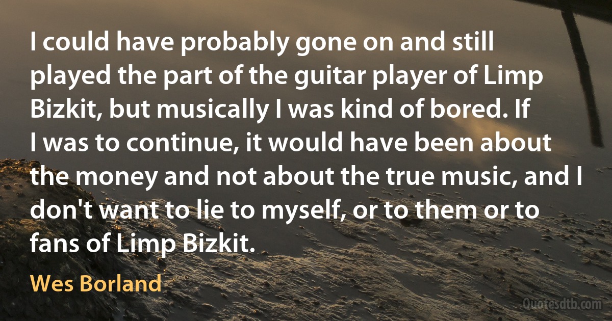 I could have probably gone on and still played the part of the guitar player of Limp Bizkit, but musically I was kind of bored. If I was to continue, it would have been about the money and not about the true music, and I don't want to lie to myself, or to them or to fans of Limp Bizkit. (Wes Borland)