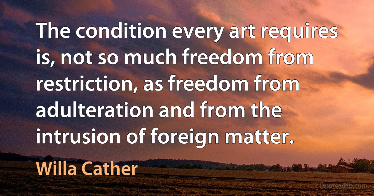 The condition every art requires is, not so much freedom from restriction, as freedom from adulteration and from the intrusion of foreign matter. (Willa Cather)