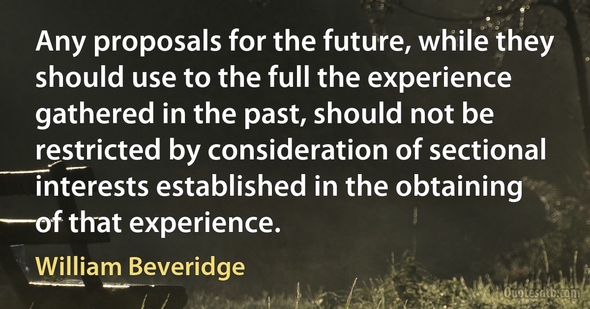 Any proposals for the future, while they should use to the full the experience gathered in the past, should not be restricted by consideration of sectional interests established in the obtaining of that experience. (William Beveridge)