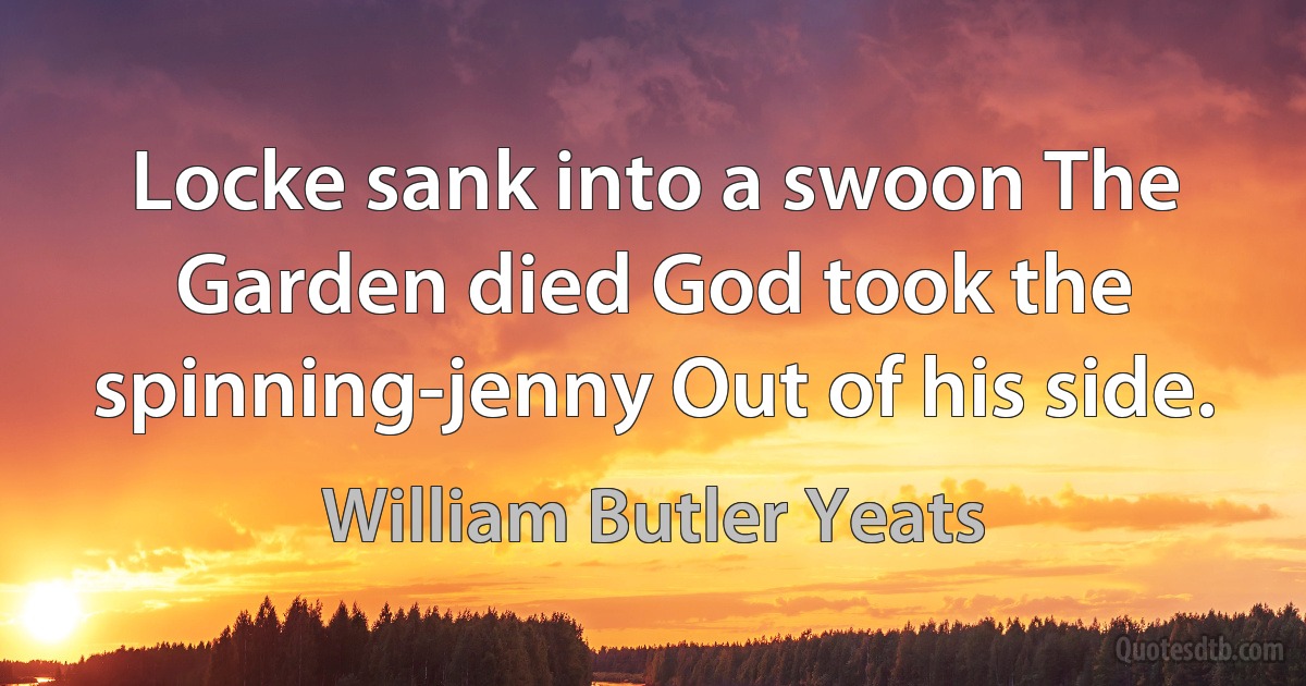 Locke sank into a swoon The Garden died God took the spinning-jenny Out of his side. (William Butler Yeats)