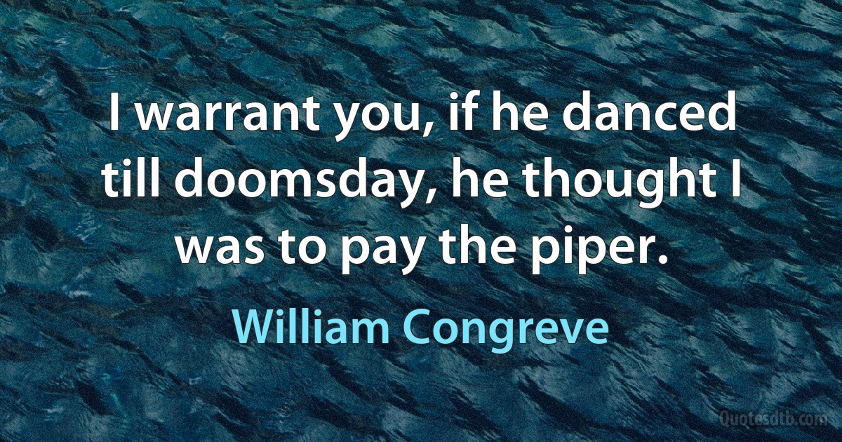 I warrant you, if he danced till doomsday, he thought I was to pay the piper. (William Congreve)