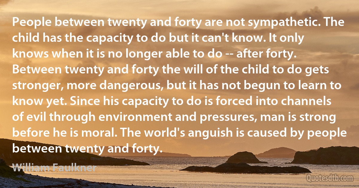 People between twenty and forty are not sympathetic. The child has the capacity to do but it can't know. It only knows when it is no longer able to do -- after forty. Between twenty and forty the will of the child to do gets stronger, more dangerous, but it has not begun to learn to know yet. Since his capacity to do is forced into channels of evil through environment and pressures, man is strong before he is moral. The world's anguish is caused by people between twenty and forty. (William Faulkner)