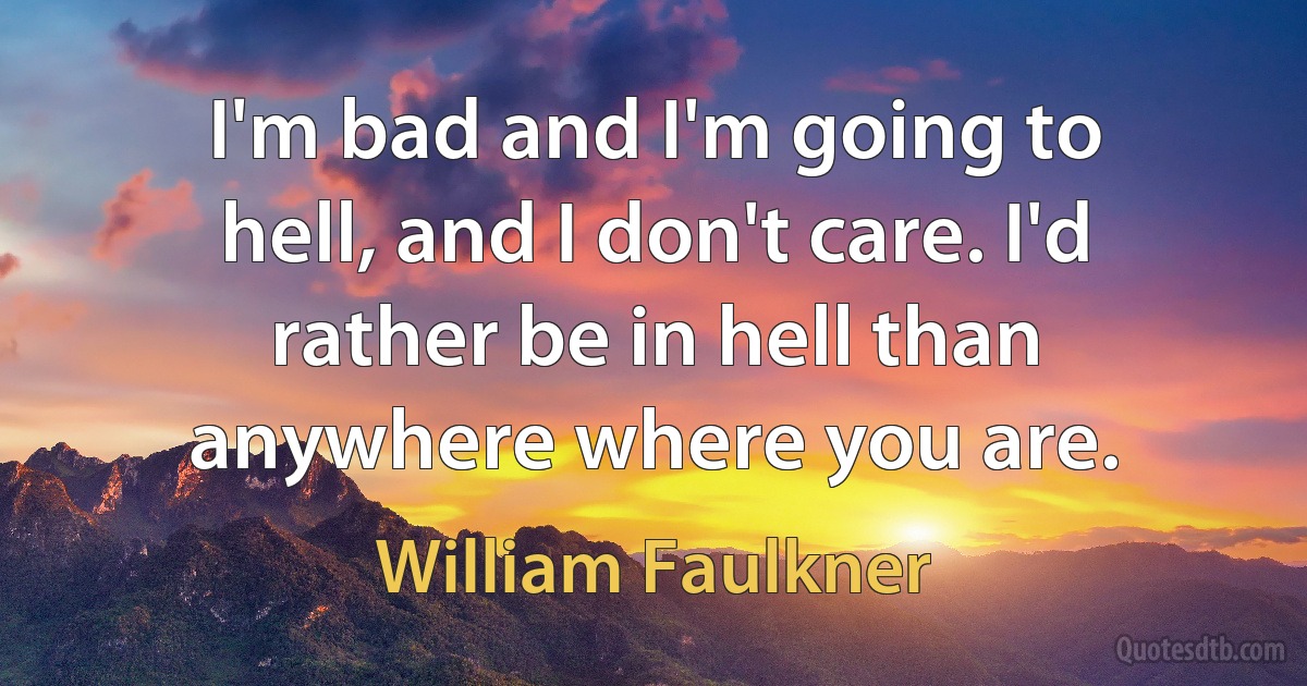 I'm bad and I'm going to hell, and I don't care. I'd rather be in hell than anywhere where you are. (William Faulkner)