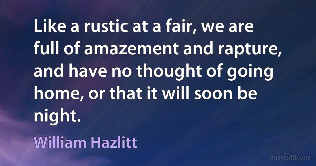 Like a rustic at a fair, we are full of amazement and rapture, and have no thought of going home, or that it will soon be night. (William Hazlitt)