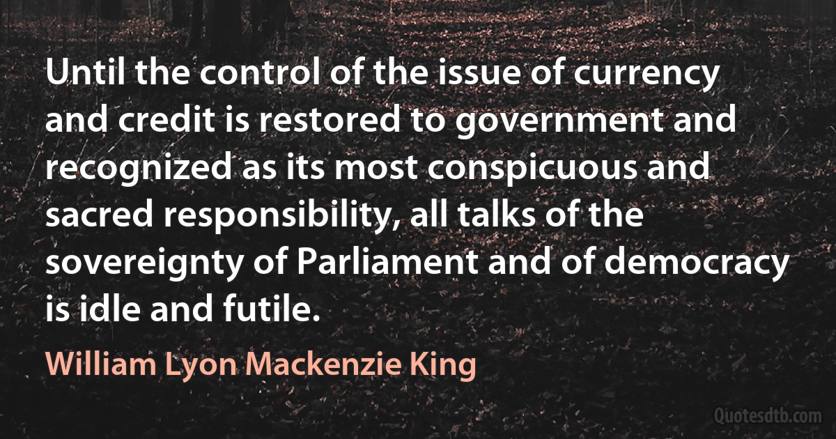 Until the control of the issue of currency and credit is restored to government and recognized as its most conspicuous and sacred responsibility, all talks of the sovereignty of Parliament and of democracy is idle and futile. (William Lyon Mackenzie King)