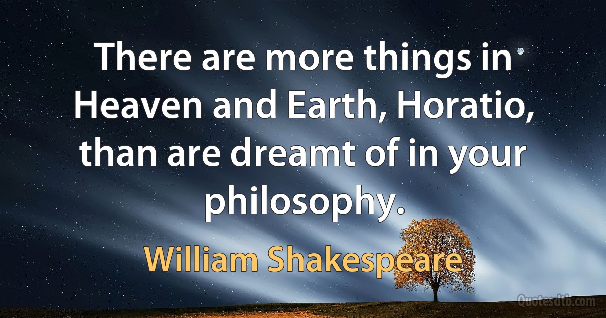 There are more things in Heaven and Earth, Horatio, than are dreamt of in your philosophy. (William Shakespeare)