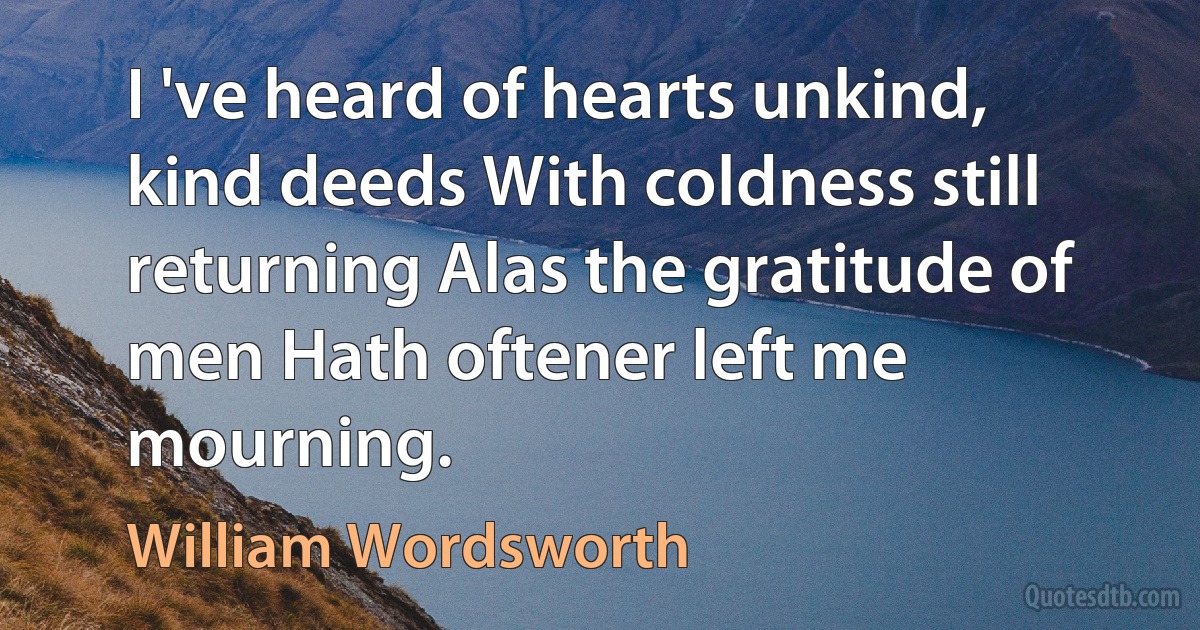 I 've heard of hearts unkind, kind deeds With coldness still returning Alas the gratitude of men Hath oftener left me mourning. (William Wordsworth)