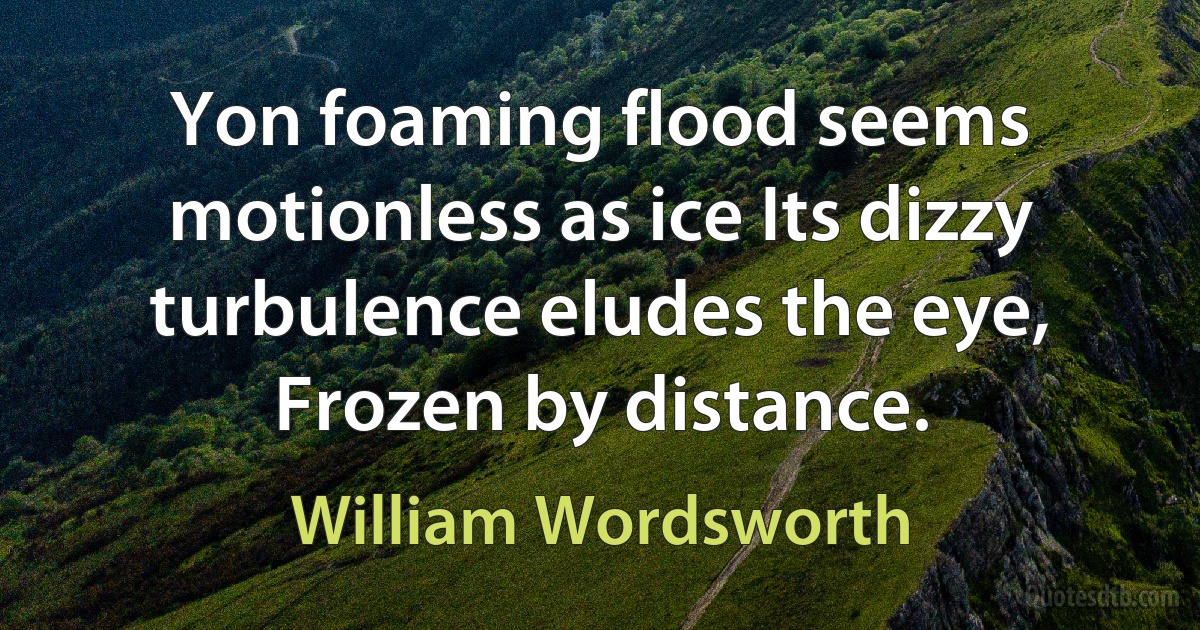 Yon foaming flood seems motionless as ice Its dizzy turbulence eludes the eye, Frozen by distance. (William Wordsworth)