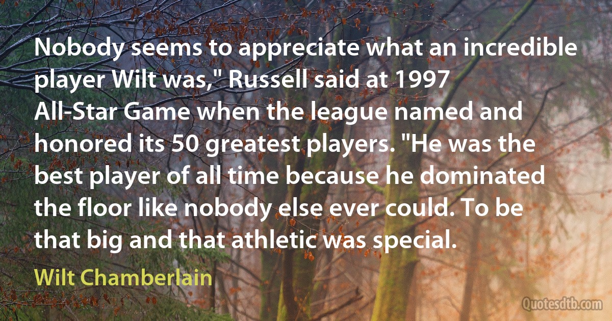 Nobody seems to appreciate what an incredible player Wilt was," Russell said at 1997 All-Star Game when the league named and honored its 50 greatest players. "He was the best player of all time because he dominated the floor like nobody else ever could. To be that big and that athletic was special. (Wilt Chamberlain)