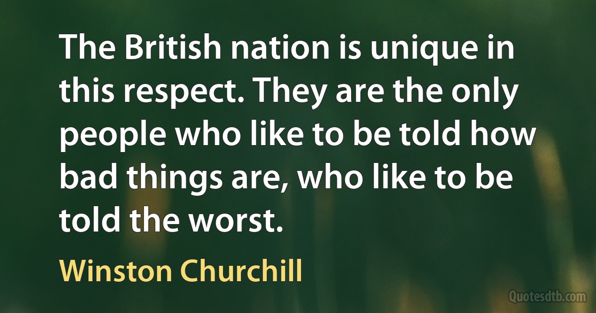 The British nation is unique in this respect. They are the only people who like to be told how bad things are, who like to be told the worst. (Winston Churchill)