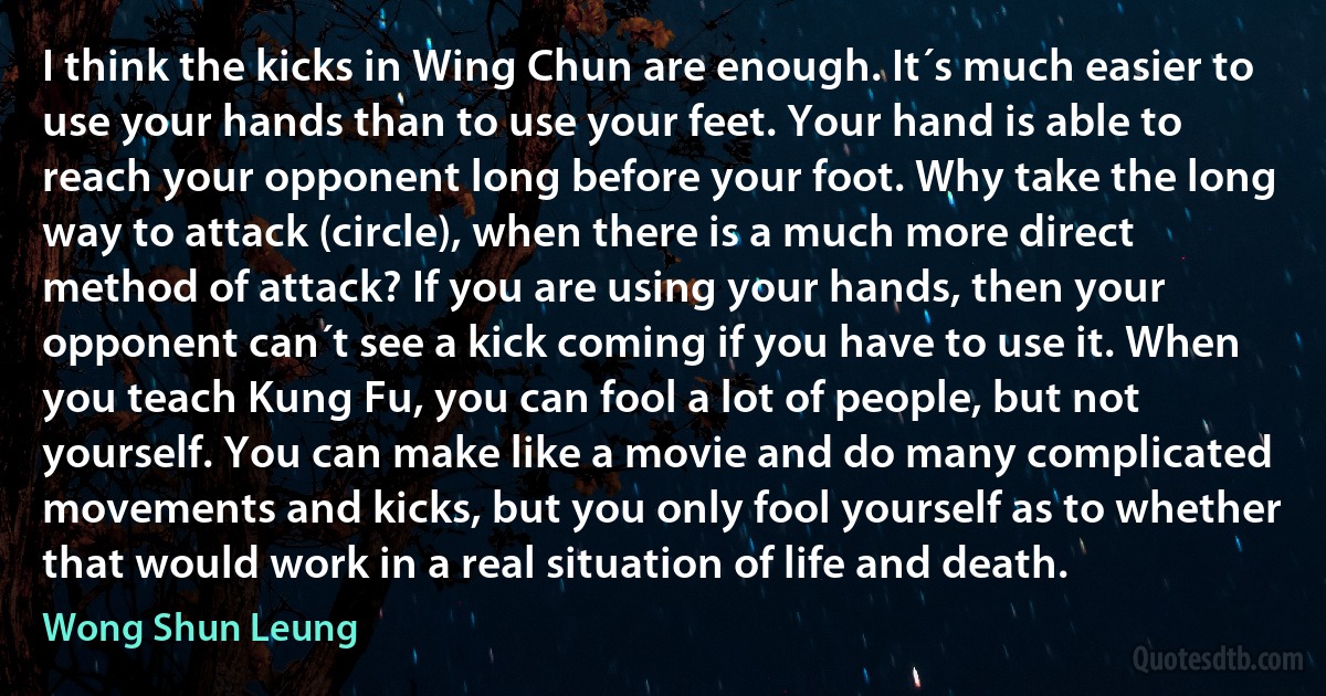 I think the kicks in Wing Chun are enough. It´s much easier to use your hands than to use your feet. Your hand is able to reach your opponent long before your foot. Why take the long way to attack (circle), when there is a much more direct method of attack? If you are using your hands, then your opponent can´t see a kick coming if you have to use it. When you teach Kung Fu, you can fool a lot of people, but not yourself. You can make like a movie and do many complicated movements and kicks, but you only fool yourself as to whether that would work in a real situation of life and death. (Wong Shun Leung)