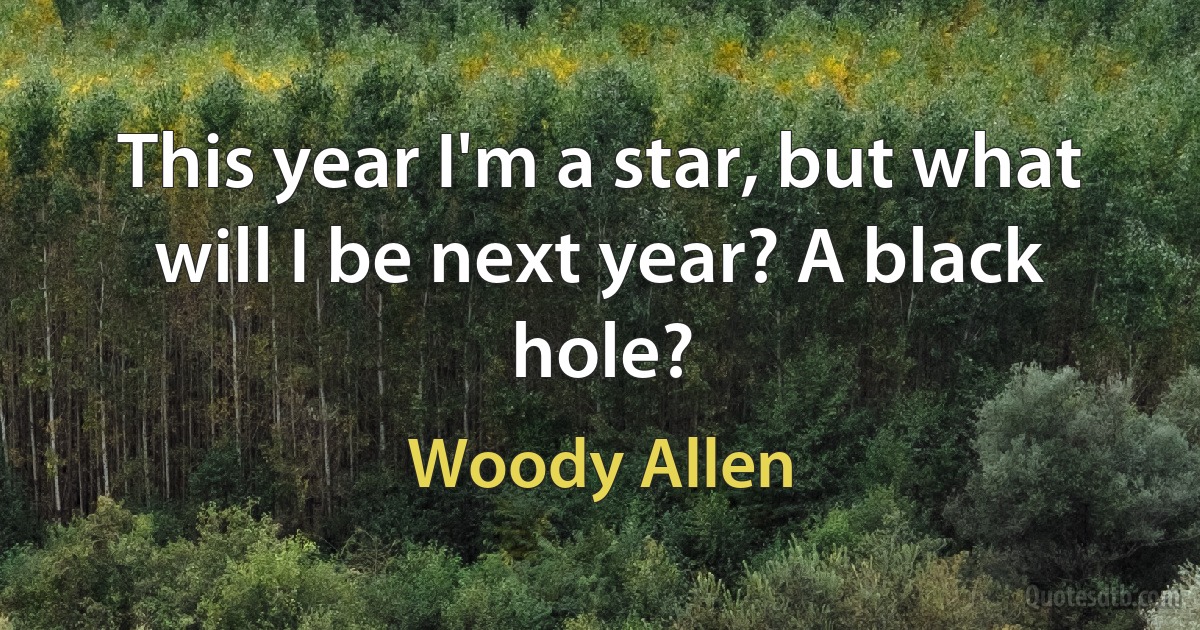 This year I'm a star, but what will I be next year? A black hole? (Woody Allen)