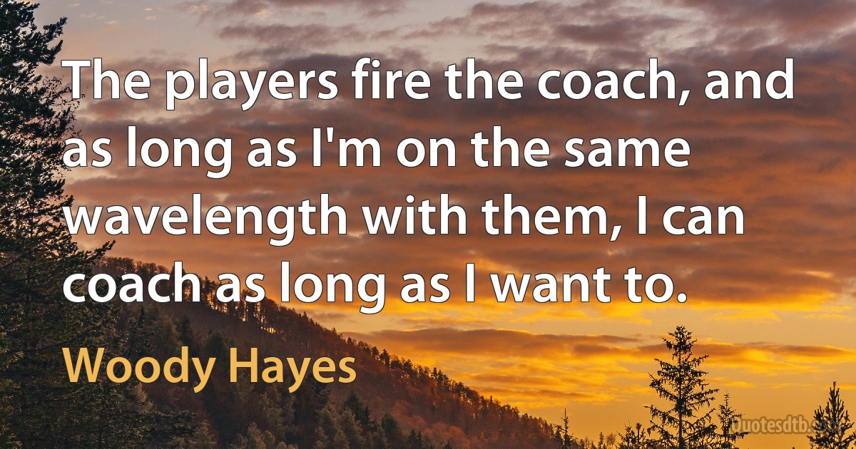 The players fire the coach, and as long as I'm on the same wavelength with them, I can coach as long as I want to. (Woody Hayes)