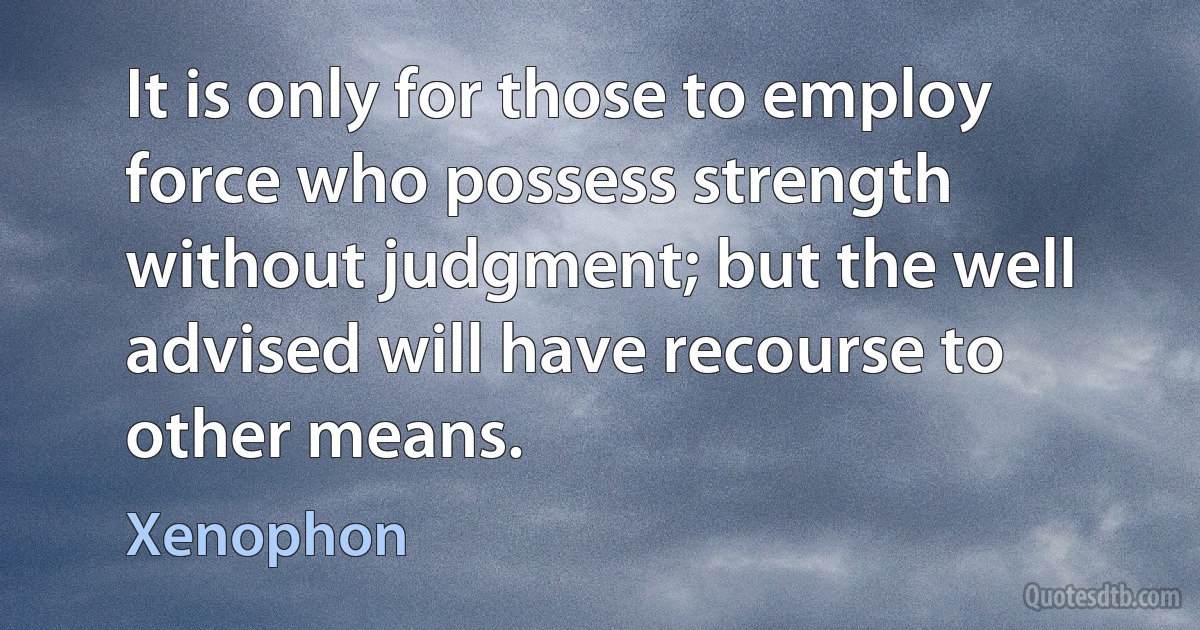 It is only for those to employ force who possess strength without judgment; but the well advised will have recourse to other means. (Xenophon)