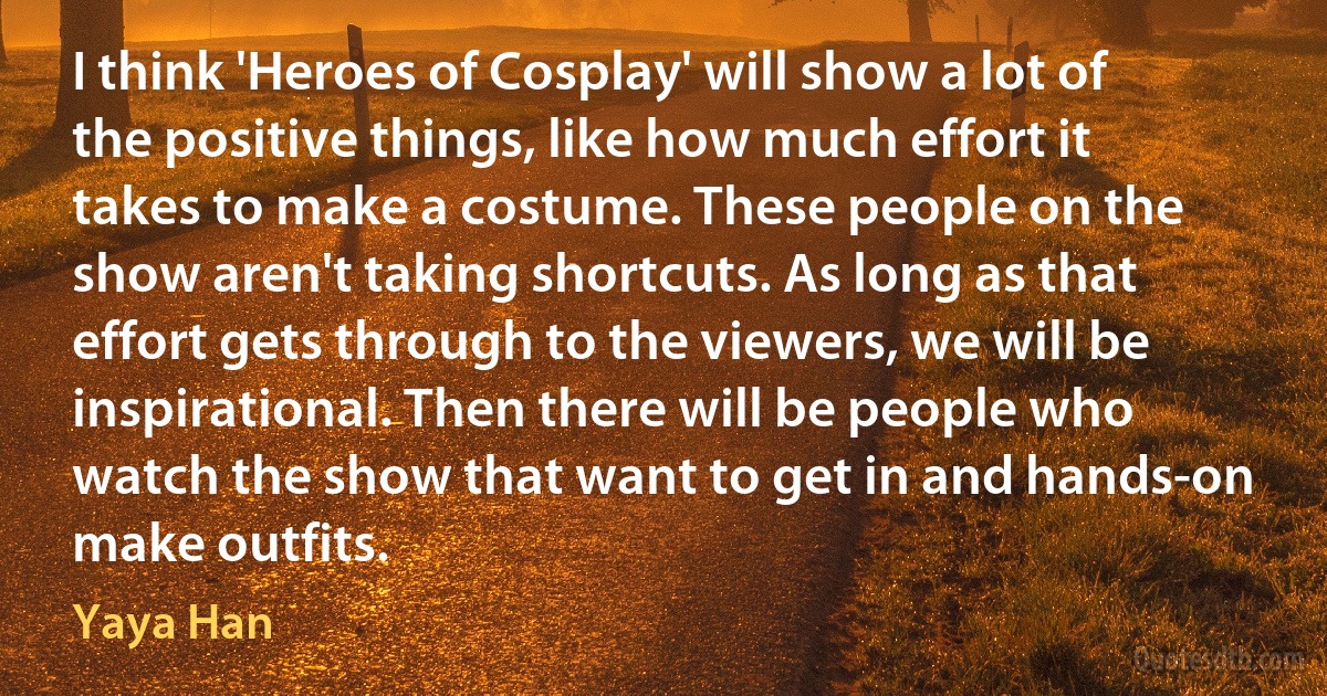 I think 'Heroes of Cosplay' will show a lot of the positive things, like how much effort it takes to make a costume. These people on the show aren't taking shortcuts. As long as that effort gets through to the viewers, we will be inspirational. Then there will be people who watch the show that want to get in and hands-on make outfits. (Yaya Han)