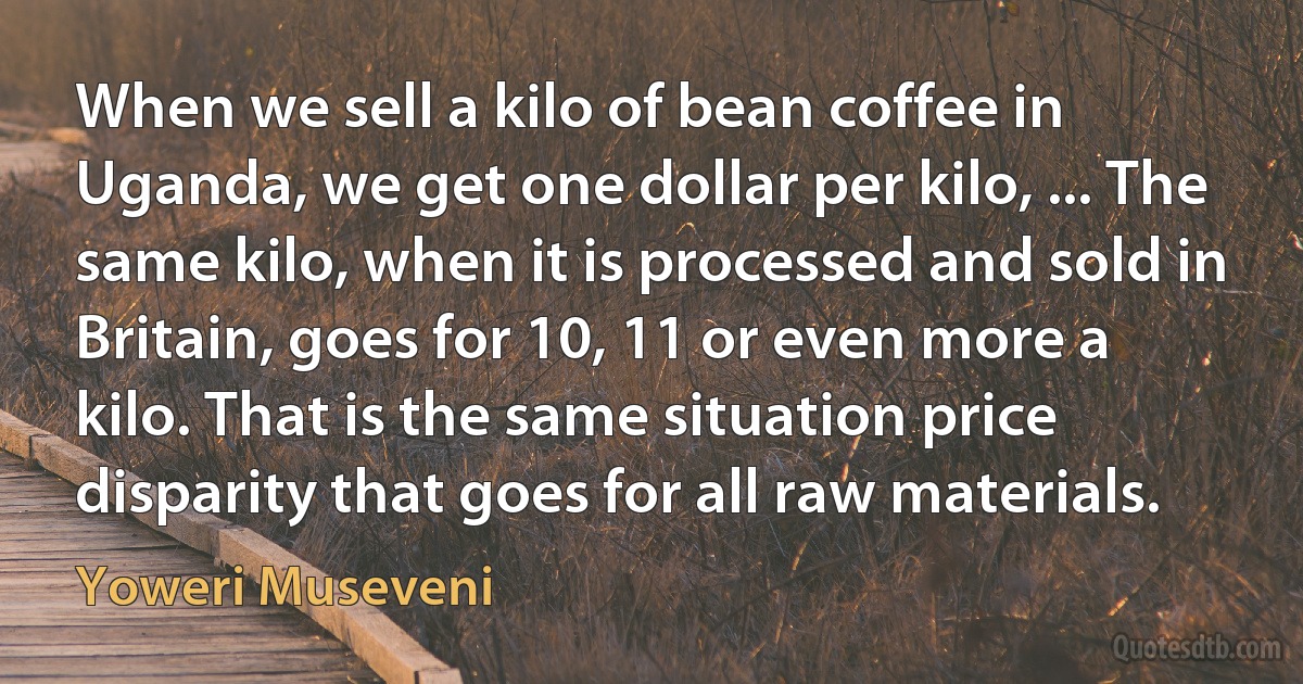 When we sell a kilo of bean coffee in Uganda, we get one dollar per kilo, ... The same kilo, when it is processed and sold in Britain, goes for 10, 11 or even more a kilo. That is the same situation price disparity that goes for all raw materials. (Yoweri Museveni)