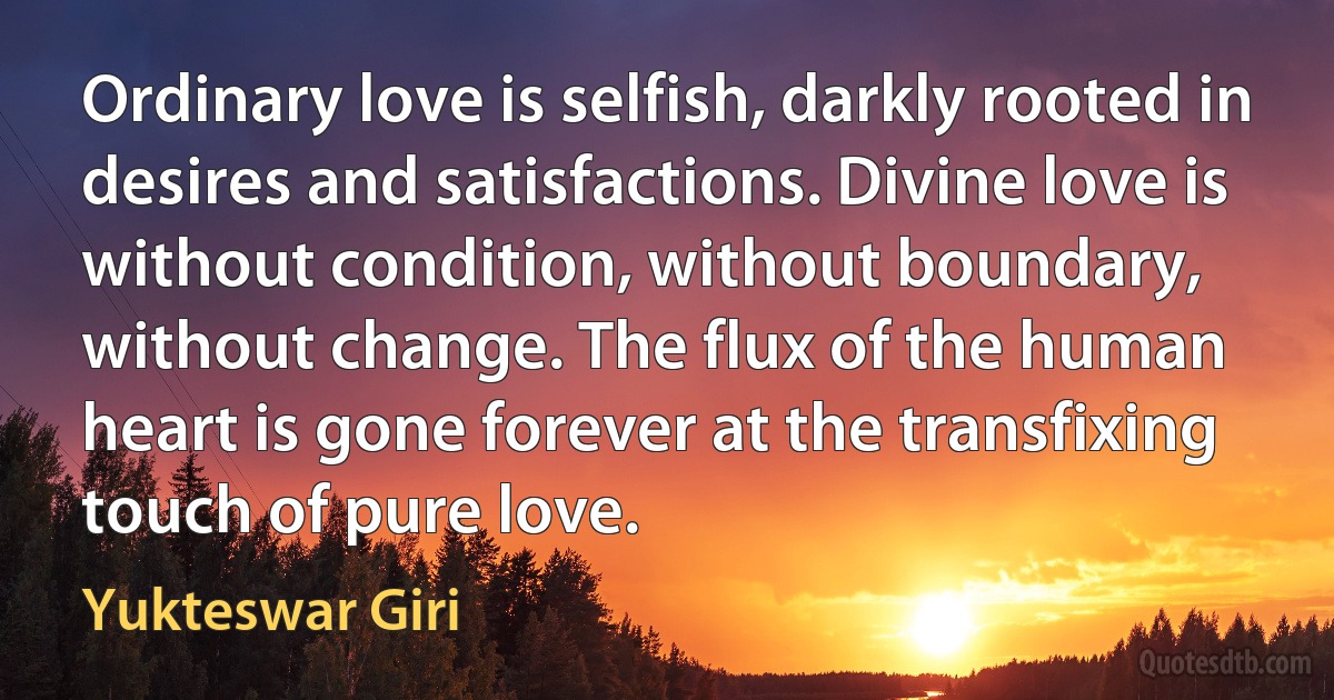 Ordinary love is selfish, darkly rooted in desires and satisfactions. Divine love is without condition, without boundary, without change. The flux of the human heart is gone forever at the transfixing touch of pure love. (Yukteswar Giri)