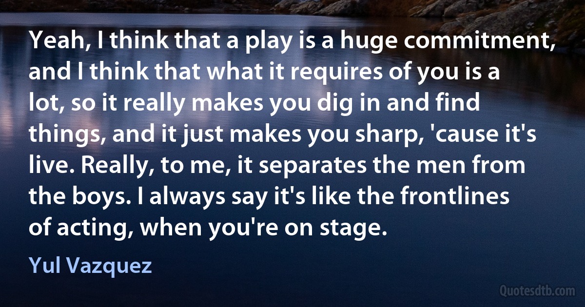 Yeah, I think that a play is a huge commitment, and I think that what it requires of you is a lot, so it really makes you dig in and find things, and it just makes you sharp, 'cause it's live. Really, to me, it separates the men from the boys. I always say it's like the frontlines of acting, when you're on stage. (Yul Vazquez)