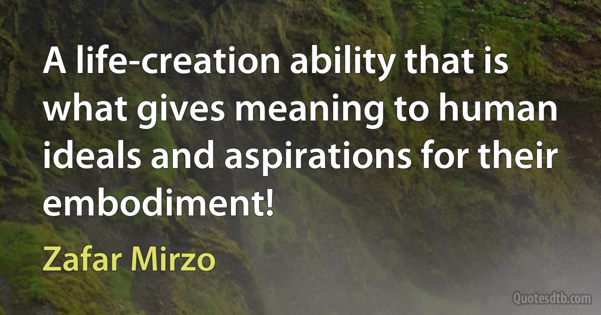 A life-creation ability that is what gives meaning to human ideals and aspirations for their embodiment! (Zafar Mirzo)