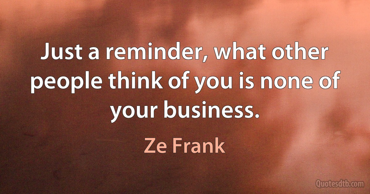 Just a reminder, what other people think of you is none of your business. (Ze Frank)