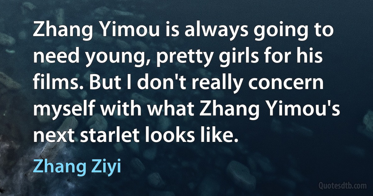 Zhang Yimou is always going to need young, pretty girls for his films. But I don't really concern myself with what Zhang Yimou's next starlet looks like. (Zhang Ziyi)