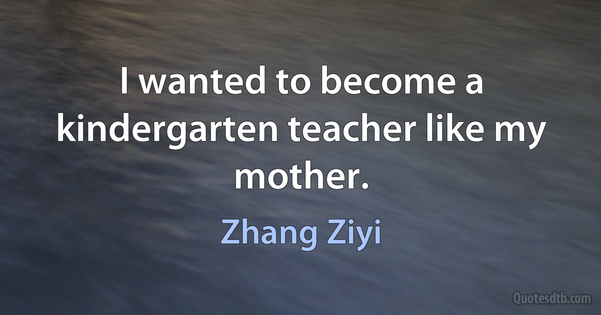 I wanted to become a kindergarten teacher like my mother. (Zhang Ziyi)