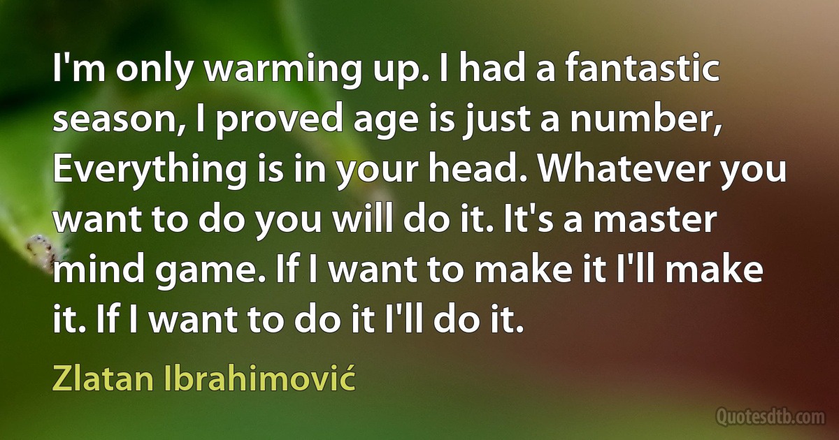 I'm only warming up. I had a fantastic season, I proved age is just a number, Everything is in your head. Whatever you want to do you will do it. It's a master mind game. If I want to make it I'll make it. If I want to do it I'll do it. (Zlatan Ibrahimović)