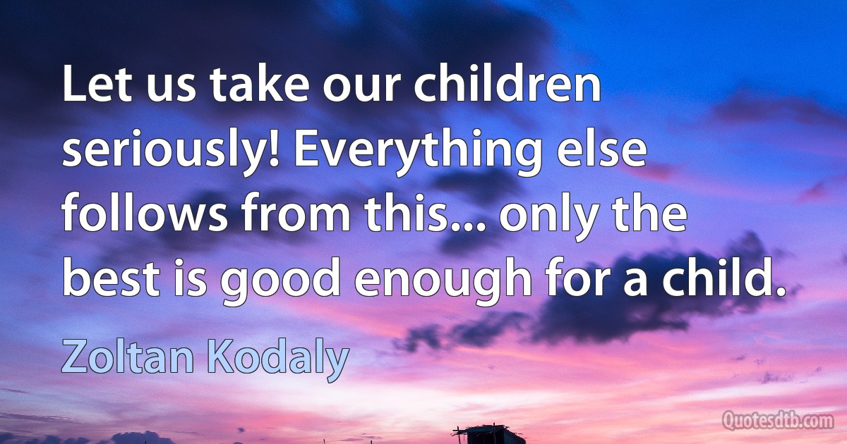 Let us take our children seriously! Everything else follows from this... only the best is good enough for a child. (Zoltan Kodaly)