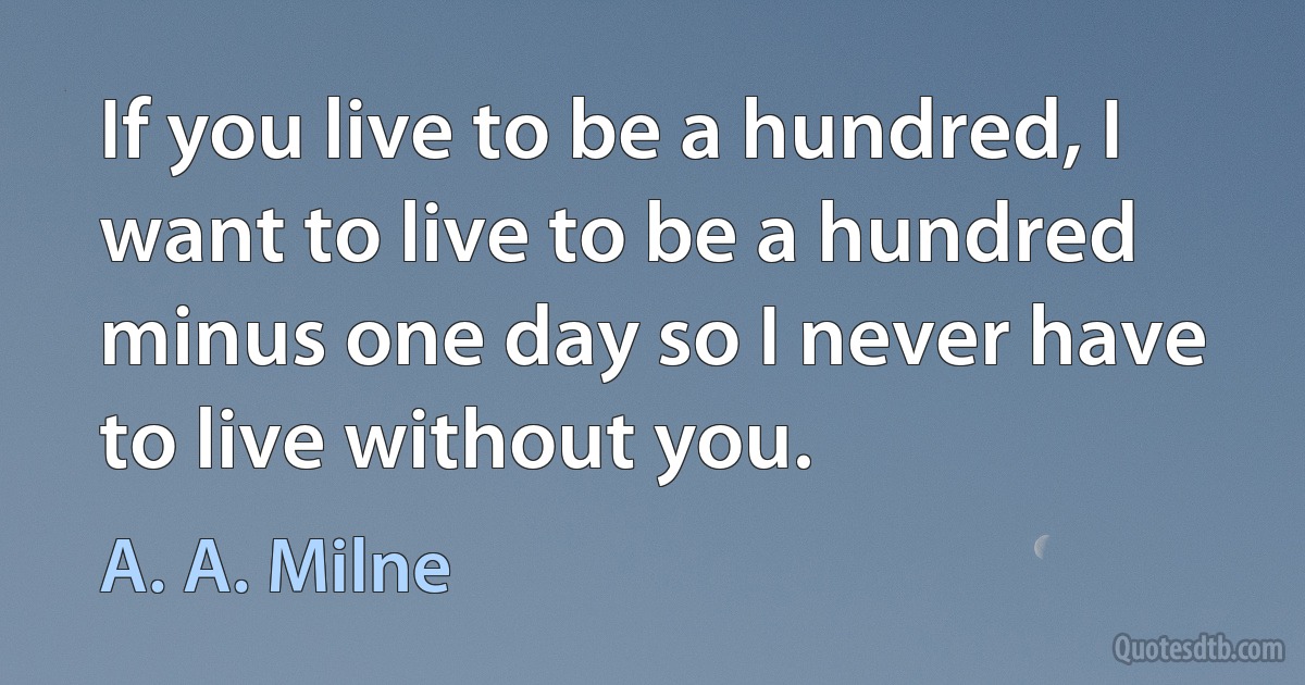 If you live to be a hundred, I want to live to be a hundred minus one day so I never have to live without you. (A. A. Milne)