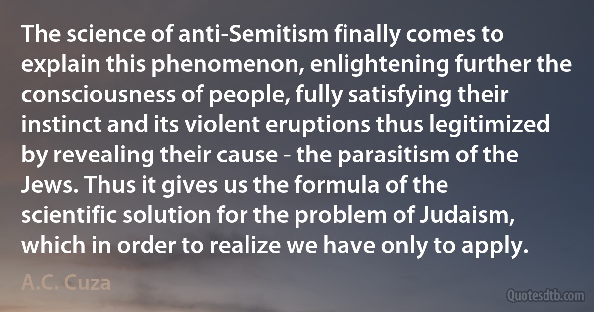 The science of anti-Semitism finally comes to explain this phenomenon, enlightening further the consciousness of people, fully satisfying their instinct and its violent eruptions thus legitimized by revealing their cause - the parasitism of the Jews. Thus it gives us the formula of the scientific solution for the problem of Judaism, which in order to realize we have only to apply. (A.C. Cuza)