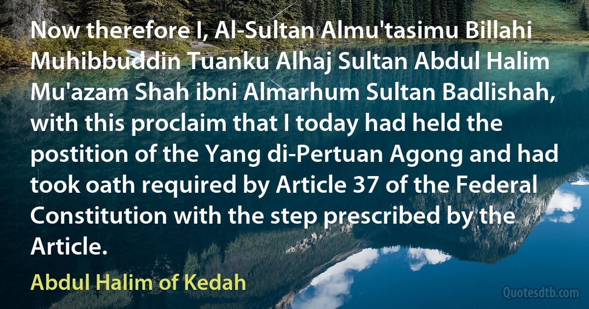 Now therefore I, Al-Sultan Almu'tasimu Billahi Muhibbuddin Tuanku Alhaj Sultan Abdul Halim Mu'azam Shah ibni Almarhum Sultan Badlishah, with this proclaim that I today had held the postition of the Yang di-Pertuan Agong and had took oath required by Article 37 of the Federal Constitution with the step prescribed by the Article. (Abdul Halim of Kedah)