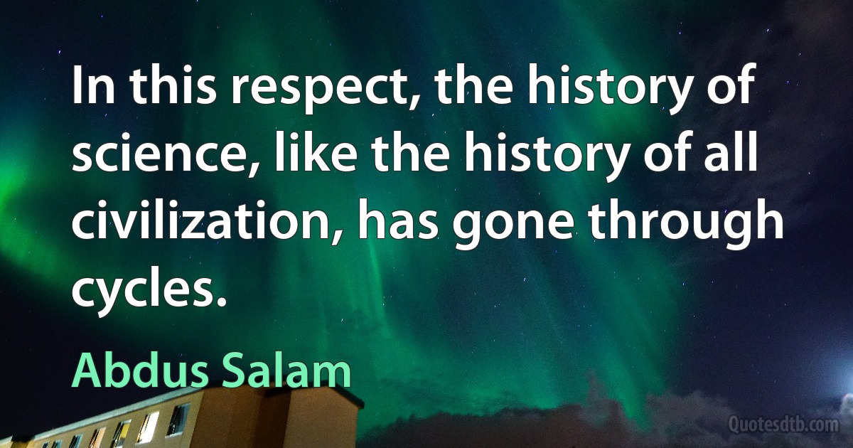 In this respect, the history of science, like the history of all civilization, has gone through cycles. (Abdus Salam)