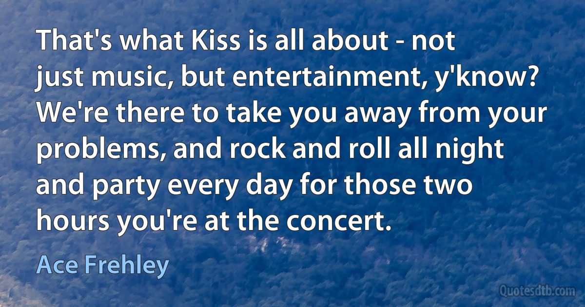 That's what Kiss is all about - not just music, but entertainment, y'know? We're there to take you away from your problems, and rock and roll all night and party every day for those two hours you're at the concert. (Ace Frehley)