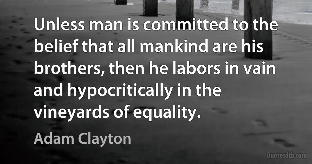 Unless man is committed to the belief that all mankind are his brothers, then he labors in vain and hypocritically in the vineyards of equality. (Adam Clayton)